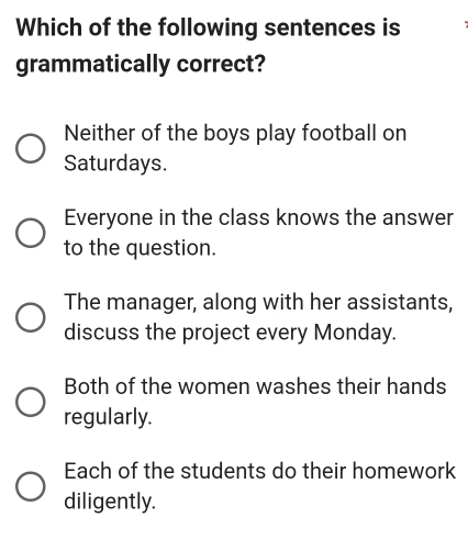 Which of the following sentences is
grammatically correct?
Neither of the boys play football on
Saturdays.
Everyone in the class knows the answer
to the question.
The manager, along with her assistants,
discuss the project every Monday.
Both of the women washes their hands
regularly.
Each of the students do their homework
diligently.