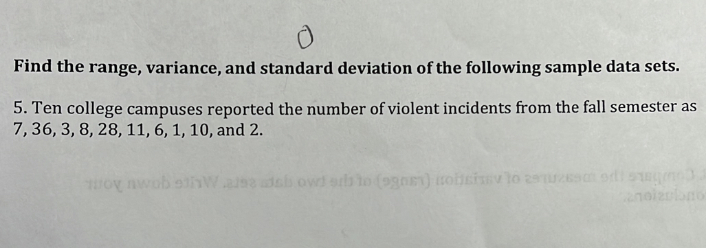 Find the range, variance, and standard deviation of the following sample data sets. 
5. Ten college campuses reported the number of violent incidents from the fall semester as
7, 36, 3, 8, 28, 11, 6, 1, 10, and 2.