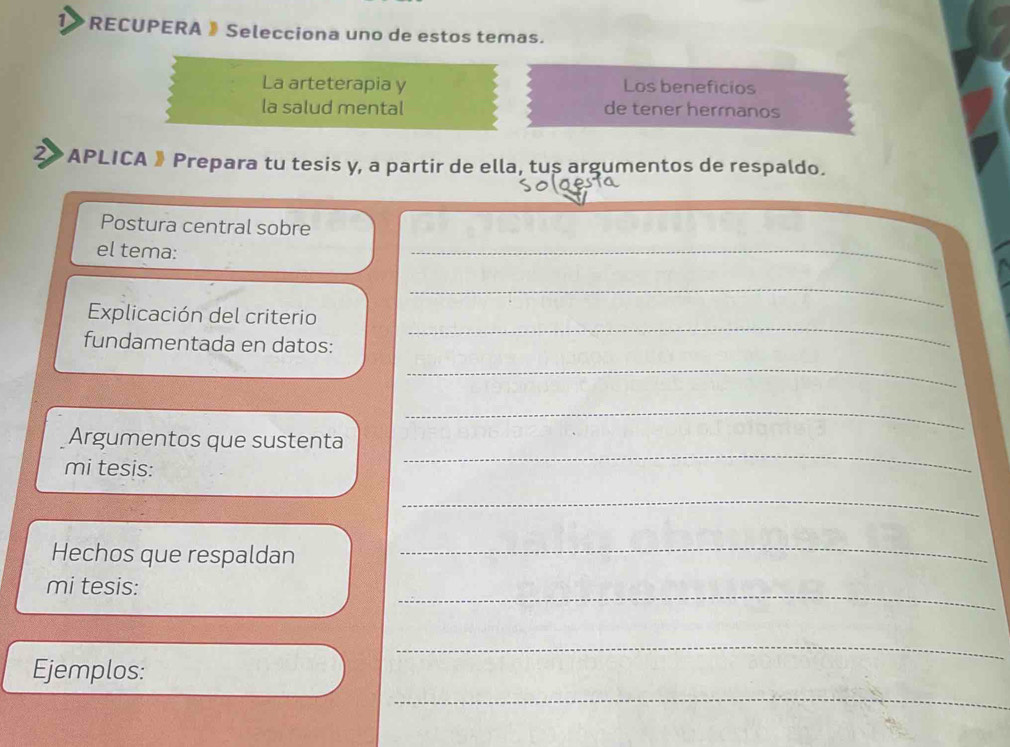 RECUPERA 》 Selecciona uno de estos temas. 
La arteterapia y Los beneficios 
la salud mental de tener hermanos 
2> APLICA 》Prepara tu tesis y, a partir de ella, tus argumentos de respaldo. 
Postura central sobre 
el tema: 
_ 
_ 
Explicación del criterio 
fundamentada en datos: 
_ 
_ 
_ 
Argumentos que sustenta 
mi tesis: 
_ 
_ 
Hechos que respaldan 
_ 
mi tesis: 
_ 
_ 
Ejemplos: 
_