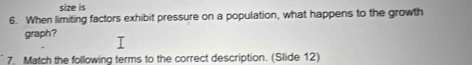 size is 
6. When limiting factors exhibit pressure on a population, what happens to the growth 
graph? 
7. Match the following terms to the correct description. (Slide 12)