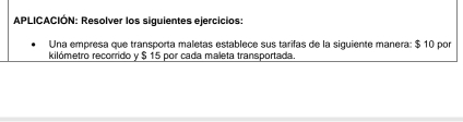 APLICACIÓN: Resolver los siguientes ejercicios: 
Una empresa que transporta maletas establece sus tarifas de la siguiente manera: $ 10 por 
kilómetro recorrido y $ 15 por cada maleta transportada