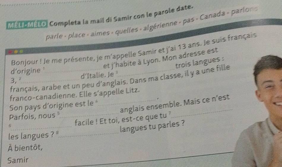 [ e r o Completa la mail di Samir con le parole date. 
parle « place « aimes » quelles + algérienne » pas « Canada « parlons 
Bonjour ! Je me présente, je m'appelle Samir et j'ai 13 ans. Je suis français 
et j'habite à Lyon. Mon adresse est 
trois langues : 
d'origine 
3, d'Italie. Je ¹ 
français, arabe et un peu d’anglais. Dans ma classe, il y a une fille 
franco-canadienne. Elle s'appelle Litz. 
。 
Son pays d’origine est le 
5_ __anglais ensemble. Mais ce n'est 
Parfois, nous 
facile ! Et toi, est-ce que tu ? 
langues tu parles ? 
les langues ? _ 
_ 
À bientôt, 
Samir