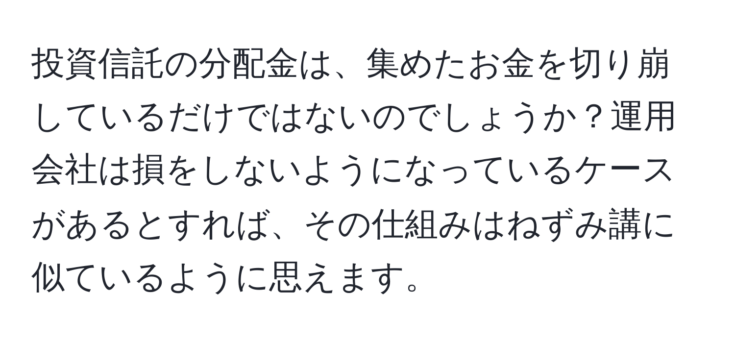 投資信託の分配金は、集めたお金を切り崩しているだけではないのでしょうか？運用会社は損をしないようになっているケースがあるとすれば、その仕組みはねずみ講に似ているように思えます。