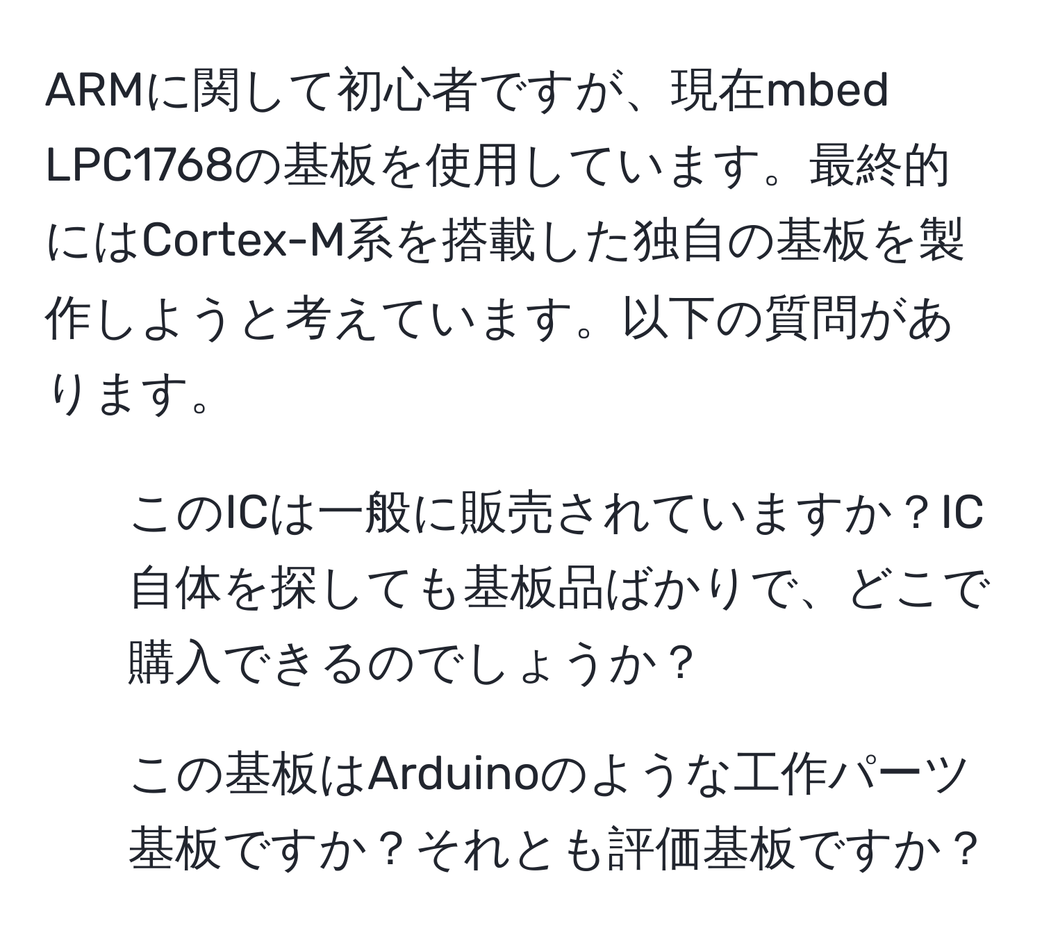 ARMに関して初心者ですが、現在mbed LPC1768の基板を使用しています。最終的にはCortex-M系を搭載した独自の基板を製作しようと考えています。以下の質問があります。  
1. このICは一般に販売されていますか？IC自体を探しても基板品ばかりで、どこで購入できるのでしょうか？  
2. この基板はArduinoのような工作パーツ基板ですか？それとも評価基板ですか？