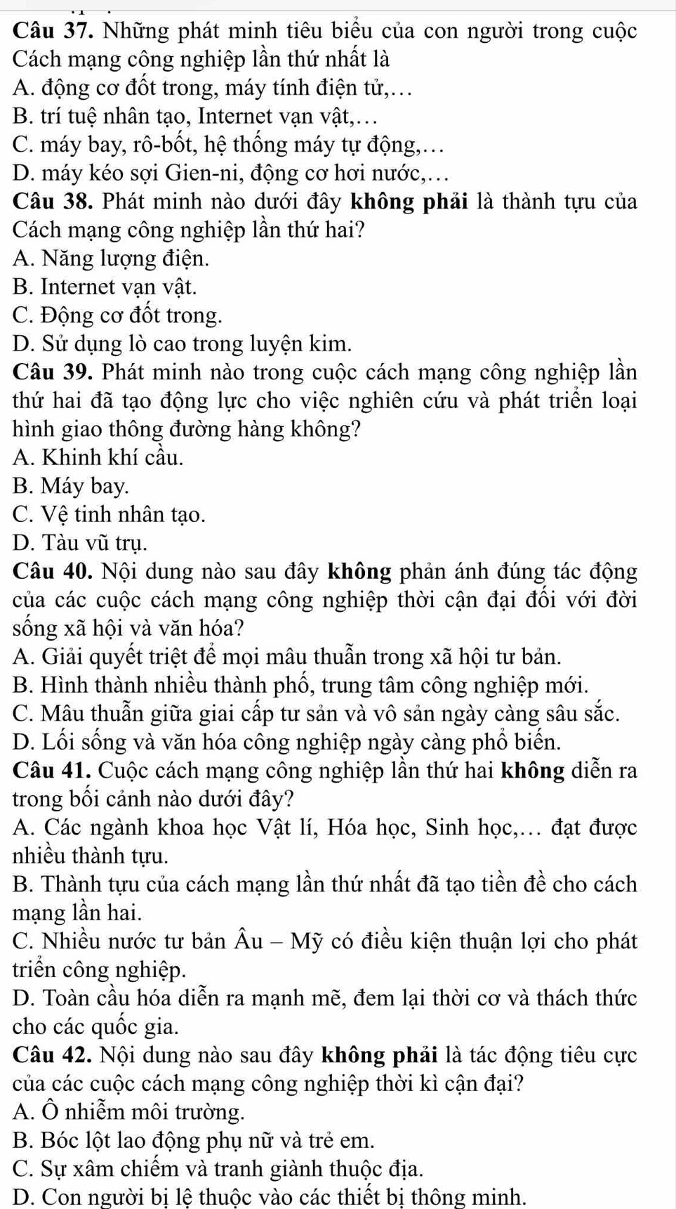 Những phát minh tiêu biểu của con người trong cuộc
Cách mạng công nghiệp lần thứ nhất là
A. động cơ đốt trong, máy tính điện tử,..
B. trí tuệ nhân tạo, Internet vạn vật,...
C. máy bay, rô-bốt, hệ thống máy tự động,.
D. máy kéo sợi Gien-ni, động cơ hơi nước,.
Câu 38. Phát minh nào dưới đây không phải là thành tựu của
Cách mạng công nghiệp lần thứ hai?
A. Năng lượng điện.
B. Internet vạn vật.
C. Động cơ đốt trong.
D. Sử dụng lò cao trong luyện kim.
Câu 39. Phát minh nào trong cuộc cách mạng công nghiệp lần
thứ hai đã tạo động lực cho việc nghiên cứu và phát triển loại
hình giao thông đường hàng không?
A. Khinh khí cầu.
B. Máy bay.
C. Vệ tinh nhân tạo.
D. Tàu vũ trụ.
Câu 40. Nội dung nào sau đây không phản ánh đúng tác động
của các cuộc cách mạng công nghiệp thời cận đại đối với đời
sống xã hội và văn hóa?
A. Giải quyết triệt để mọi mâu thuẫn trong xã hội tư bản.
B. Hình thành nhiều thành phố, trung tâm công nghiệp mới.
C. Mâu thuẫn giữa giai cấp tư sản và vô sản ngày càng sâu sắc.
D. Lối sống và văn hóa công nghiệp ngày càng phổ biến.
Câu 41. Cuộc cách mạng công nghiệp lần thứ hai không diễn ra
trong bối cảnh nào dưới đây?
A. Các ngành khoa học Vật lí, Hóa học, Sinh học,.. đạt được
nhiều thành tựu.
B. Thành tựu của cách mạng lần thứ nhất đã tạo tiền đề cho cách
mạng lần hai.
C. Nhiều nước tư bản Âu - Mỹ có điều kiện thuận lợi cho phát
triển công nghiệp.
D. Toàn cầu hóa diễn ra mạnh mẽ, đem lại thời cơ và thách thức
cho các quốc gia.
Câu 42. Nội dung nào sau đây không phải là tác động tiêu cực
của các cuộc cách mạng công nghiệp thời kì cận đại?
A. Ô nhiễm môi trường.
B. Bóc lột lao động phụ nữ và trẻ em.
C. Sự xâm chiếm và tranh giành thuộc địa.
D. Con người bị lệ thuộc vào các thiết bị thông minh.