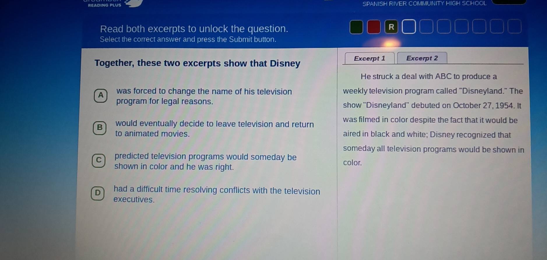 READING PLUS SPANISH RIVER COMMUNITY HIGH SCHOOL
Read both excerpts to unlock the question.
R
Select the correct answer and press the Submit button.
Together, these two excerpts show that Disney
Excerpt 1 Excerpt 2
He struck a deal with ABC to produce a
was forced to change the name of his television weekly television program called "Disneyland." The
program for legal reasons. show ''Disneyland'' debuted on October 27, 1954. It
B would eventually decide to leave television and return
was filmed in color despite the fact that it would be
to animated movies. aired in black and white; Disney recognized that
someday all television programs would be shown in
C predicted television programs would someday be color.
shown in color and he was right.
D had a difficult time resolving conflicts with the television
executives.