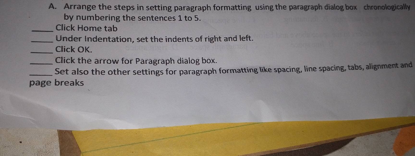 Arrange the steps in setting paragraph formatting using the paragraph dialog box chronologically 
by numbering the sentences 1 to 5. 
_Click Home tab 
_Under Indentation, set the indents of right and left. 
_Click OK. 
Click the arrow for Paragraph dialog box. 
_Set also the other settings for paragraph formatting like spacing, line spacing, tabs, alignment and 
page breaks