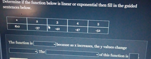 Determine if the function below is linear or exponential then fill in the guided 
sentences below. 
The function is because as x increases, the y values change 
. The 
of this function is