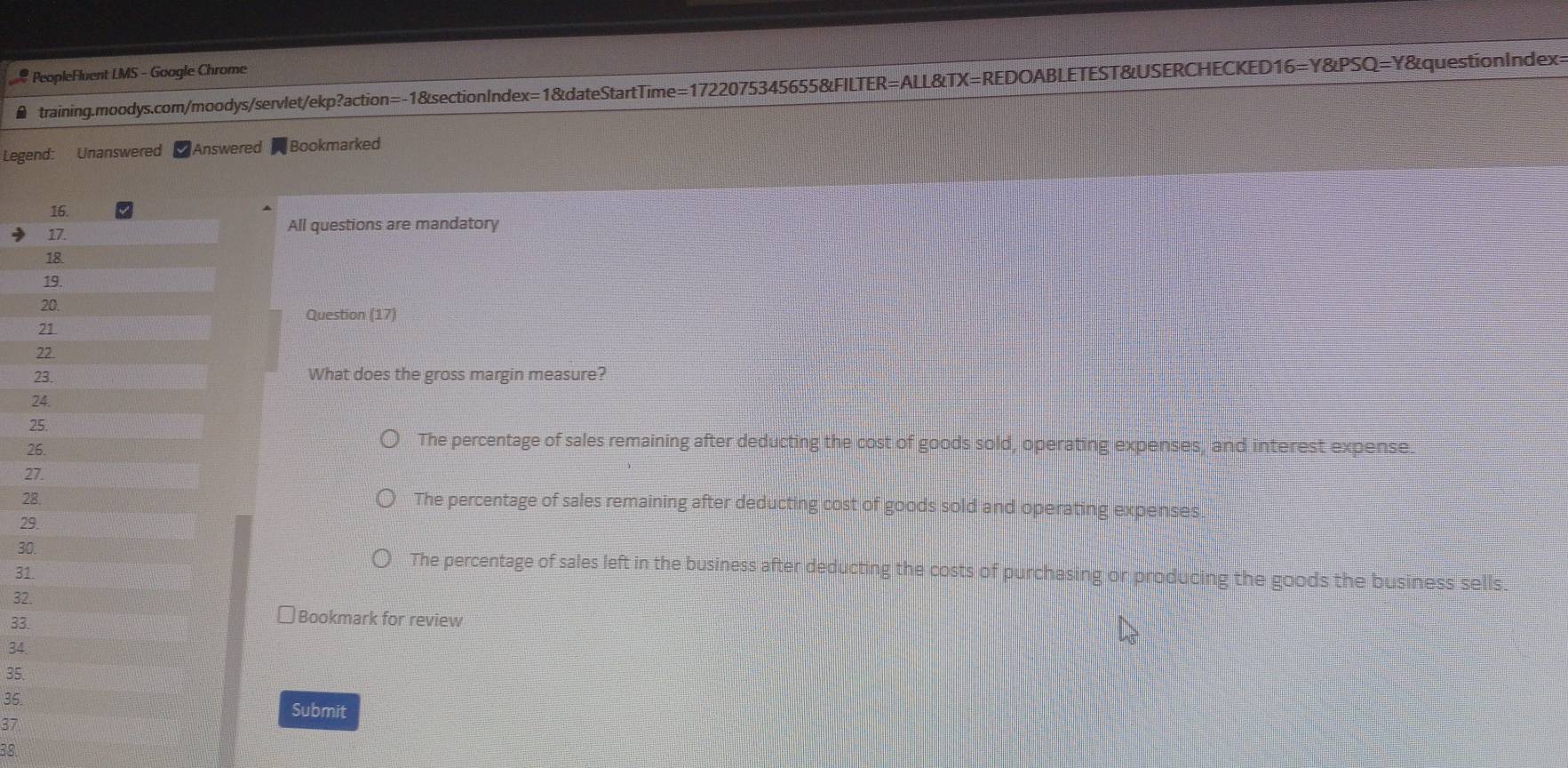PeopleFluent LMS - Google Chrome
training.moodys.com/moodys/servlet/ekp?action=-1&sectionIndex=1&dateStartTime=1722075345655&FILTER=ALL&TX=REDOABLETEST&USERCHECKED16=Y&PSQ=Y&questionIndex>
Legend: Unanswered Answered Bookmarked
All questions are mandatory
Question (17)
What does the gross margin measure?
2
2
The percentage of sales remaining after deducting the cost of goods sold, operating expenses, and interest expense.
2
2
The percentage of sales remaining after deducting cost of goods sold and operating expenses.
2
30) The percentage of sales left in the business after deducting the costs of purchasing or producing the goods the business sells.
31
32
33.
Bookmark for review
34
35.
36.
Submit
37
38.