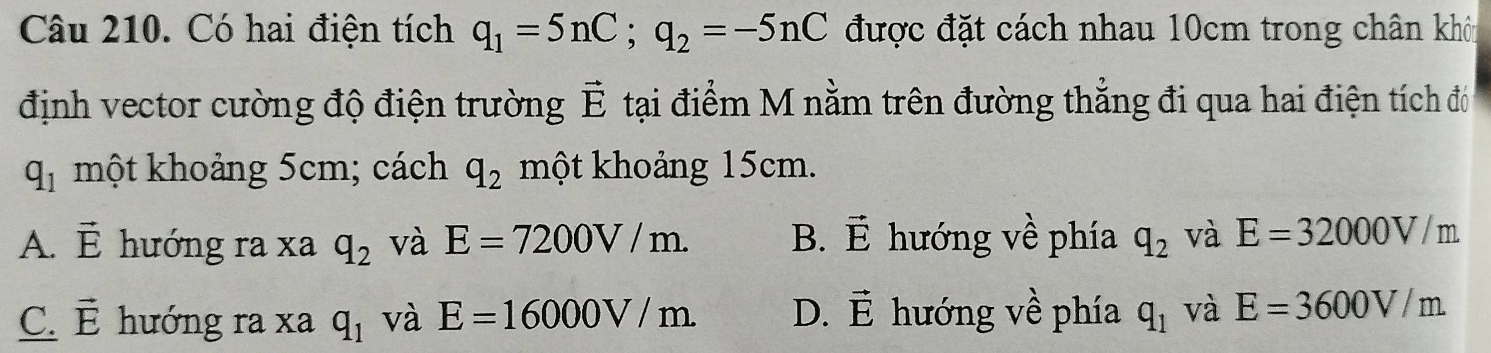 Có hai điện tích q_1=5nC; q_2=-5nC được đặt cách nhau 10cm trong chân khôu
định vector cường độ điện trường vector E tại điểm M nằm trên đường thẳng đi qua hai điện tích đó
q_1 một khoảng 5cm; cách q_2 một khoảng 15cm.
B. vector E hướng về phía
A. vector E hướng ra xa q_2 và E=7200V/m. q_2 và E=32000V m.
D. vector E
C. vector E hướng ra xa q_1 và E=16000V/m hướng về phía q_1 và E=3600V/m