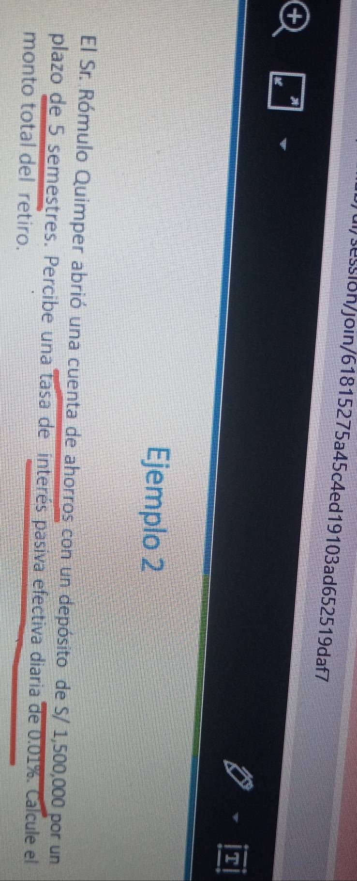 ui/session/join/61815275a45c4ed19103ad652519daf7 
I 
Ejemplo 2 
El Sr. Rómulo Quimper abrió una cuenta de ahorros con un depósito de S/ 1,500,000 por un 
plazo de 5 semestres. Percibe una tasa de interés pasiva efectiva diaria de 0.01%. Calcule el 
monto total del retiro.