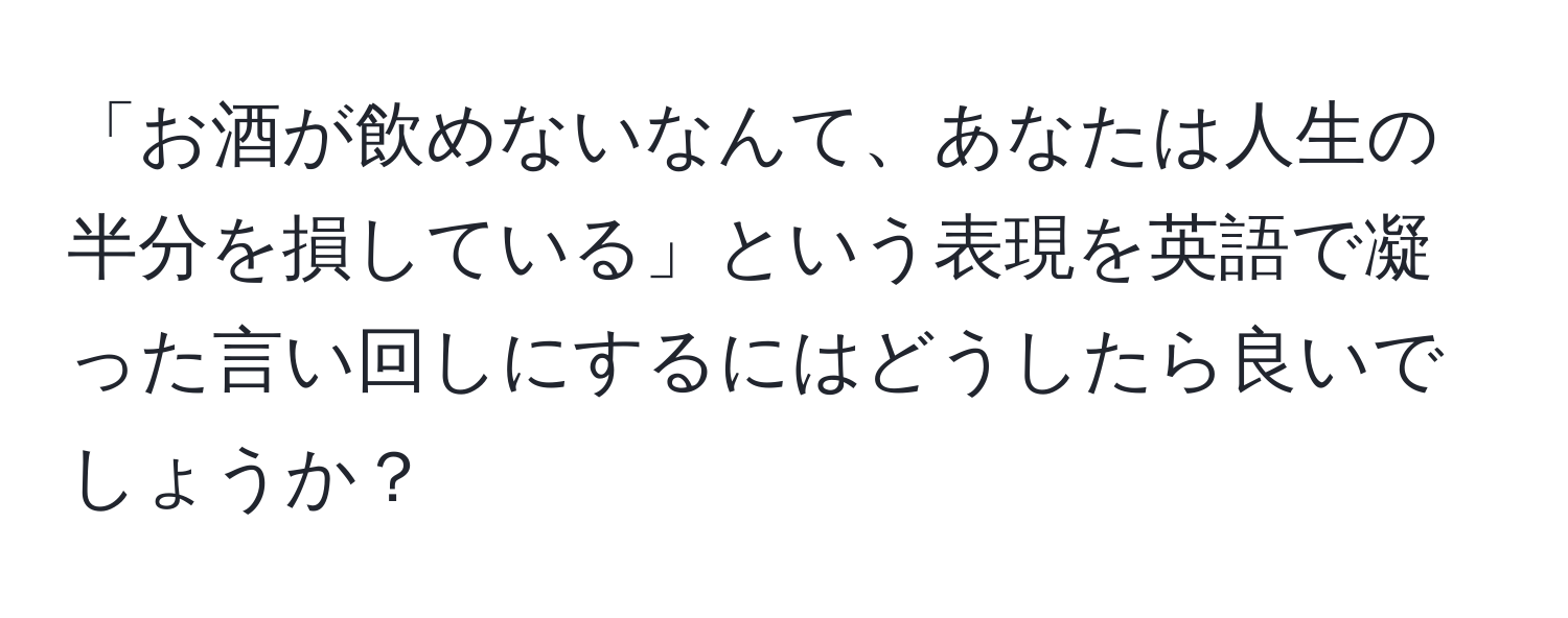 「お酒が飲めないなんて、あなたは人生の半分を損している」という表現を英語で凝った言い回しにするにはどうしたら良いでしょうか？