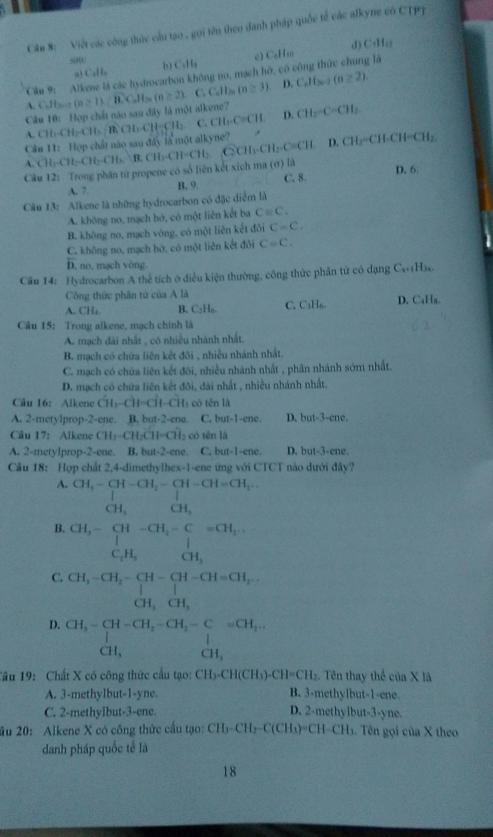 Cầu 8:  Việt các công thức cầu tạo , gọi tên theo danh pháp quốc tế các alkyne có CTpị
d C_1H_12
sow
a CaH_n e) C₆H₁o
b C_8H_8
Câu 9! Alkene là các hydrocarbon không no, mạch hở, có công thức chung là
A. C.H2o2 (n≥ 1),widehat BC_nH_n(n≥ 2). C. C_nH_2n(n≥ 3). D. C_nH_2n-2(n≥ 2).
Câu 10: Hợp chất nào sau đây là một alkene?
A. CH_3.CH_2.CH_3.CH_2.CH=CH_2. C. CH_3-Cequiv CH_2 D. CH_3=C-CH_2.
A.CH_3-CH_2-CH_3.B.CH_3.CH-CH_2.Cll_3-CH_2-C=CH. D. CH_2=CH-CH=CH_2
Cầu 11: Hợp chất nào sau đây là một alkyne?
Câu 12: Trong phân tử propene có số liên kết xich ma (ơ) là
D. 6
C. 8
A. 7. B. 9.
Cầu 13: Alkene là những hydrocarbon có đặc diểm là
A. không no, mạch hở, có một liên kết ba Cequiv C.
B. không no, mạch vòng, có một liên kết đôi C=C.
C. không no, mạch hở, có một liên kết đôi C=C.
D, no, mạch vòng.
Câu 14: Hydrocarbon A thể tích ở điều kiện thường, công thức phân tử có dạng C_x+1H_3x.
Công thức phân tử của A là
A. CH_4. B. C2H₆ C. _3H_6. D. C₄H₈.
Câu 15: Trong alkene, mạch chính là
A. mạch dài nhất , có nhiều nhánh nhất.
B. mạch có chứa liên kết đôi , nhiều nhánh nhất.
C. mạch có chữa liên kết đôi, nhiều nhánh nhất , phân nhánh sớm nhất.
D. mạch có chứa liên kết đôi, dài nhất , nhiều nhánh nhất.
Câu 16: Alkene CH_3-CH=CH-CH_3 có tên là
A. 2-metylprop-2-ene. B. but-2-ene. C, but-1-ene. D. but-3-ene.
Câu 17: Alkene CH_3-CH_2CH=CH_2 có tēn là
A. 2-metylprop-2-ene. B. but-2-ene. C. but-1-enc D. but-3-ene.
Cầu 18: Hợp chất 2,4-dimethylhex-1-ene ứng với CTCT nào dưới đây?
A. CH_3-CH-CH_2-CH-CH=CH_2...
CH_3 CH_3
B. beginarrayr CH_3-CH-CH_2-C=CH_2,... C_2H_5CH_CH_3endarray
C. CH_3-CH_2-CH-CH-CH=CH_2.
CH_3CH_3
D. beginarrayr CH_3-CH-CH_2-CH_2-C=CH_2,... CH, CH,endarray
Tâu 19: Chất X có công thức cấu tạo: CH_3-CH(CH_3)-CH=CH_2. Tên thay thể của X là
A. 3-methylbut-1-yne. B. 3-methylbut-1-ene.
C. 2-methylbut-3-ene. D. 2-methyibut-3-yne.
âu 20: Alkene X có công thức cầu tạo: CH_3-CH_2-C(CH_3)=CH-CH_3 1. Tên gọi của X theo
danh pháp quốc tế là
18