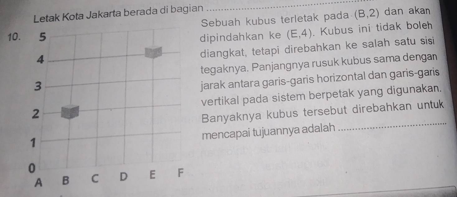 Letak Kota Jakarta berada di bagian 
_ 
Sebuah kubus terletak pada (B,2) dan akan 
10dipindahkan ke (E,4). Kubus ini tidak boleh 
diangkat, tetapi direbahkan ke salah satu sisi 
tegaknya. Panjangnya rusuk kubus sama dengan 
jarak antara garis-garis horizontal dan garis-garis 
_ 
vertikal pada sistem berpetak yang digunakan. 
Banyaknya kubus tersebut direbahkan untuk 
mencapai tujuannya adalah