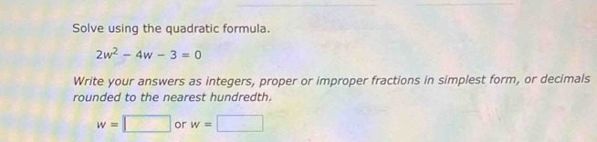 Solve using the quadratic formula.
2w^2-4w-3=0
Write your answers as integers, proper or improper fractions in simplest form, or decimals 
rounded to the nearest hundredth.
w=□ or w=□