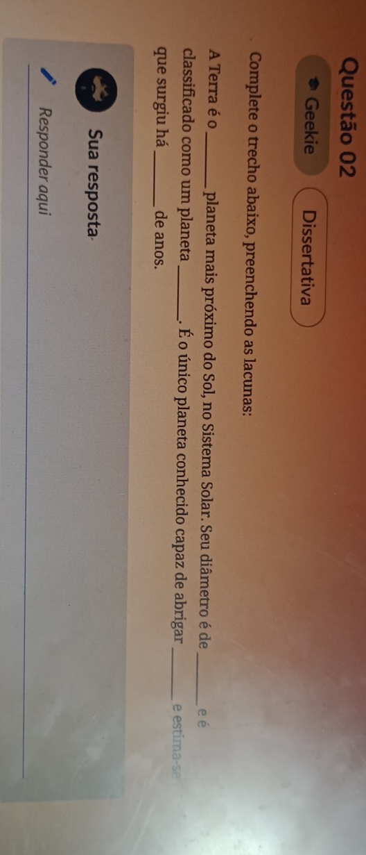 Geekie Dissertativa 
Complete o trecho abaixo, preenchendo as lacunas: 
A Terra é o _planeta mais próximo do Sol, no Sistema Solar. Seu diâmetro é de _e é 
classificado como um planeta _É. É o único planeta conhecido capaz de abrigar _e estima-se 
que surgiu há_ de anos. 
Sua resposta 
Responder aqui