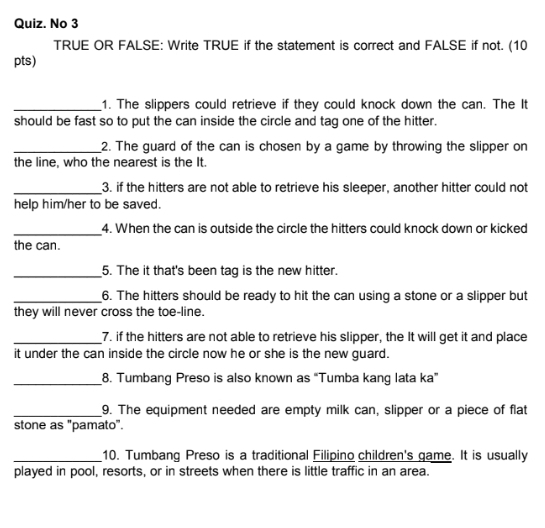 Quiz. No 3 
TRUE OR FALSE: Write TRUE if the statement is correct and FALSE if not. (10 
pts) 
_1. The slippers could retrieve if they could knock down the can. The It 
should be fast so to put the can inside the circle and tag one of the hitter. 
_2. The guard of the can is chosen by a game by throwing the slipper on 
the line, who the nearest is the It. 
_3. if the hitters are not able to retrieve his sleeper, another hitter could not 
help him/her to be saved. 
_4. When the can is outside the circle the hitters could knock down or kicked 
the can. 
_5. The it that's been tag is the new hitter. 
_6. The hitters should be ready to hit the can using a stone or a slipper but 
they will never cross the toe-line. 
_7. if the hitters are not able to retrieve his slipper, the It will get it and place 
it under the can inside the circle now he or she is the new guard. 
_8. Tumbang Preso is also known as “Tumba kang lata ka” 
_9. The equipment needed are empty milk can, slipper or a piece of flat 
stone as "pamato". 
_10. Tumbang Preso is a traditional Filipino children's game. It is usually 
played in pool, resorts, or in streets when there is little traffic in an area.