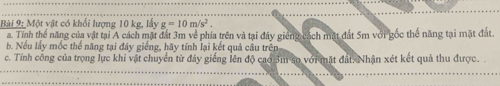 Một vật có khối lượng 10 kg, lấy g=10m/s^2. 
a. Tính thế năng của vật tại A cách mặt đất 3m về phía trên và tại đáy giếng cách mặt đất 5m với gốc thế năng tại mặt đất. 
b. Nếu lấy mốc thế năng tại đáy giếng, hãy tính lại kết quả câu trên 
c. Tính công của trọng lực khi vật chuyển từ đáy giếng lên độ cao 3m so với mặt đất: Nhận xét kết quả thu được.