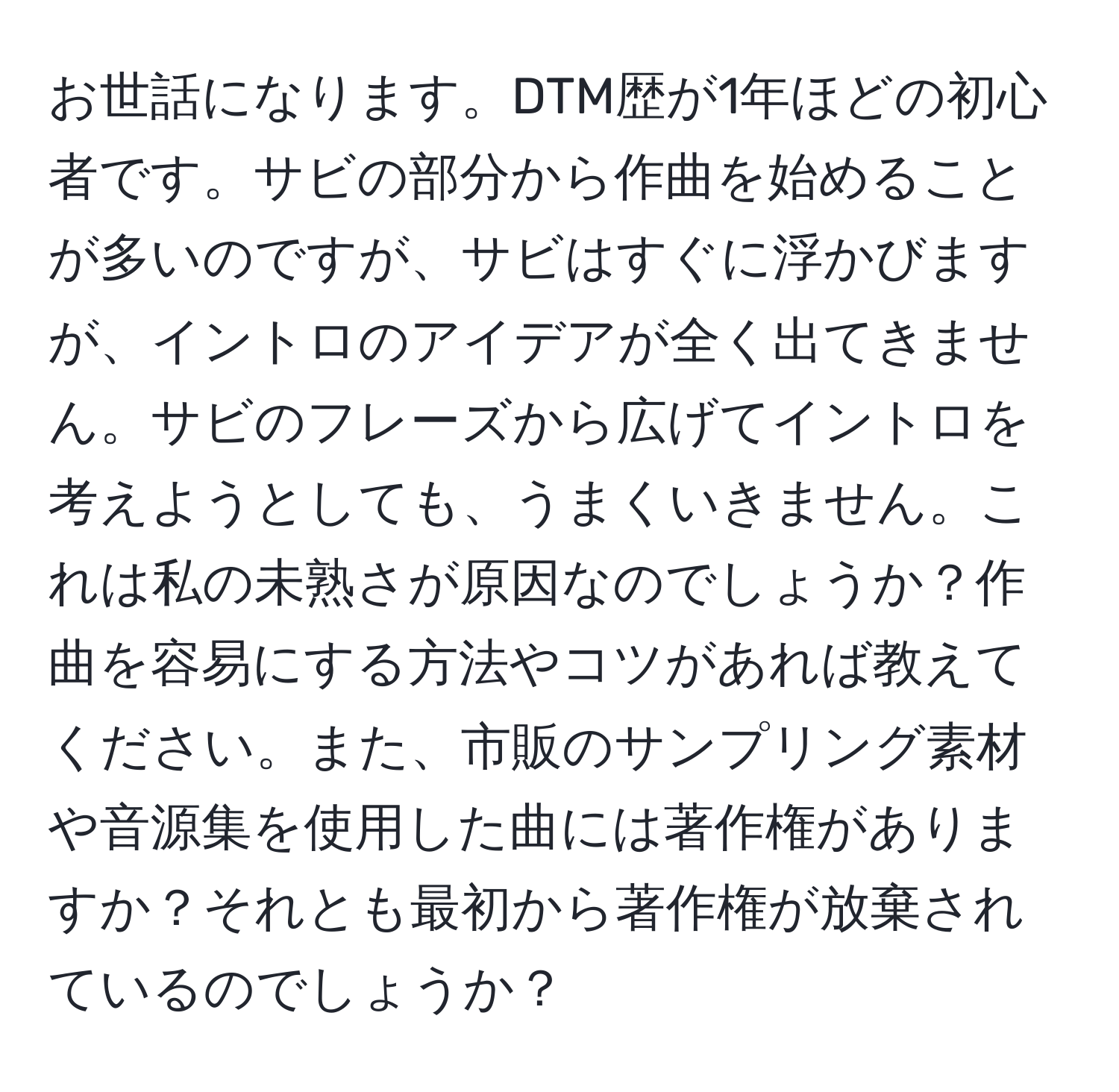 お世話になります。DTM歴が1年ほどの初心者です。サビの部分から作曲を始めることが多いのですが、サビはすぐに浮かびますが、イントロのアイデアが全く出てきません。サビのフレーズから広げてイントロを考えようとしても、うまくいきません。これは私の未熟さが原因なのでしょうか？作曲を容易にする方法やコツがあれば教えてください。また、市販のサンプリング素材や音源集を使用した曲には著作権がありますか？それとも最初から著作権が放棄されているのでしょうか？