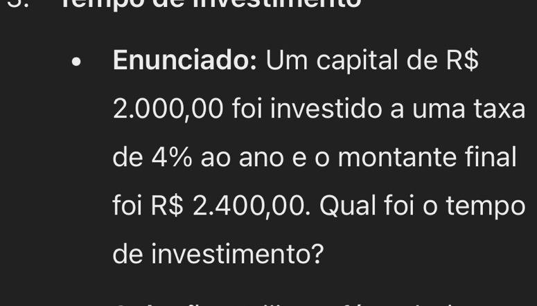 Enunciado: Um capital de R$
2.000,00 foi investido a uma taxa 
de 4% ao ano e o montante final 
foi R$ 2.400,00. Qual foi o tempo 
de investimento?