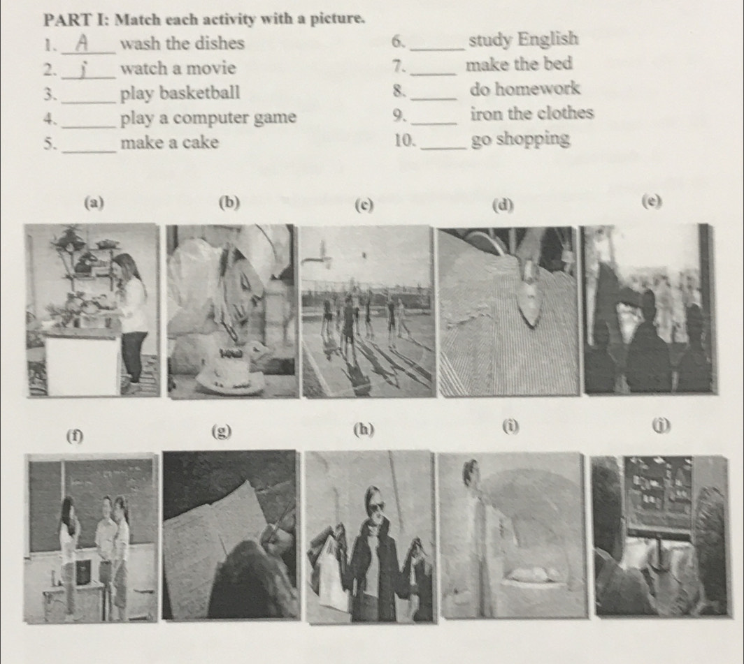 Match each activity with a picture.
1._ wash the dishes 6._ study English
2. _watch a movie 7._ make the bed
3._ play basketball 8._ do homework
4. _play a computer game 9._ iron the clothes
5._ make a cake 10. _go shopping
(a) (b) (c) (d) (e)
(f) (g) (h) (i)
j