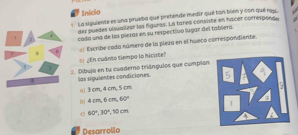 Inicio 
. La siguiente es una prueba que pretende medir qué tan bien y con qué rapi- 
dez puedes visualizar las figuras. La tarea consiste en hacer corresponde 
6 
cada una de las piezas en su respectivo lugar del tablero. 
a) Escribe cada número de la pieza en el hueco correspondiente. 
b) ¿En cuánto tiempo lo hiciste? 
. Dibuja en tu cuaderno triángulos que cumplan 
las siguientes condiciones. 
a) 3 cm, 4 cm, 5 cm
b) 4 cm, 6 cm, 60°
c) 60°, 30° , 10 cm
Desarrollo