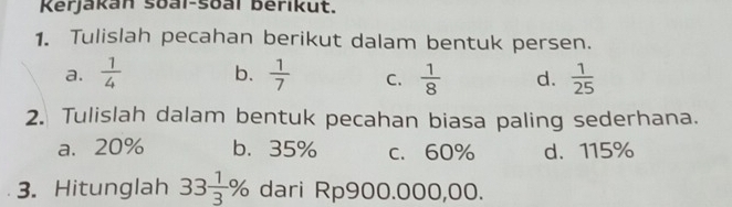 Kerjakan soai-soal berikut.
1. Tulislah pecahan berikut dalam bentuk persen.
a.  1/4  b.  1/7  C.  1/8  d.  1/25 
2. Tulislah dalam bentuk pecahan biasa paling sederhana.
a. 20% b. 35% c. 60% d. 115%
3. Hitunglah 33 1/3 % dari Rp900.000,00.