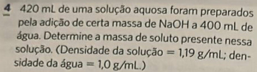 4 420 mL de uma solução aquosa foram preparados 
pela adição de certa massa de NaOH a 400 mL de 
água. Determine a massa de soluto presente nessa 
solução. (Densidade da solução =1,19g/mL; den- 
sidade da água =1,0g/mL.)