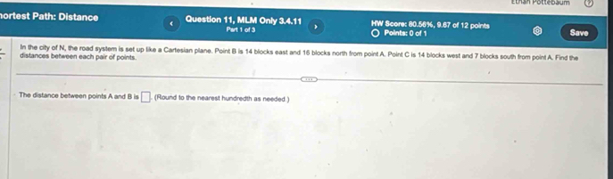 Ethan Pottebäum 
nortest Path: Distance ( Question 11, MLM Only 3.4.11 HW Score: 80.56%, 9.67 of 12 points 
Part 1 of 3 Points: 0 of 1 Save 
In the city of N, the road system is set up like a Cartesian plane. Point B is 14 blocks east and 16 blocks north from point A. Point C is 14 blocks west and 7 blocks south from point A. Find the 
distances between each pair of points. 
The distance between points A and B is □ (Round to the nearest hundredth as needed.)