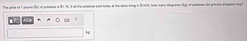 The price of 1 pound (Ib) of potatoes is $1.75. If all the potatoes sold today at the store bring in $1470, how many kilograms (kg) of potatoes did grocery shoppers buy? 
■ AΣφ ?
kg