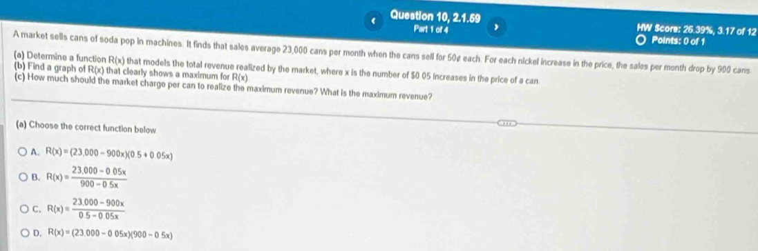 Question 10, 2.1.59 HW Score: 26.39%, 3.17 of 12
Part 1 of 4 ,
Points: 0 of 1
A market sells cans of soda pop in machines. It finds that sales average 23,000 cans per month when the cans sell for 50¢ each. For each nickel increase in the price, the sales per month drop by 900 cans
(a) Determine a function R(x) that models the total revenue realized by the market, where x is the number of $0 05 increases in the price of a can
(b) Find a graph of R(x) that clearly shows a maximum for R(x)
(c) How much should the market charge per can to realize the maximum revenue? What is the maximum revenue?
(a) Choose the correct function below
A. R(x)=(23,000-900x)(0.5+0.05x)
B. R(x)= (23.000-0.05x)/900-0.5x 
C. R(x)= (23.000-900x)/0.5-0.05x 
D. R(x)=(23.000-0.05x)(900-0.5x)