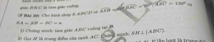 nh chiề u c u a 
giác BKC là tam giác vuông. 
# Bài 30: Cho hình chóp S. ABCD có widehat ASB=60 widehat 60overline BSC=90°overline ASC=120°v_0
SA=SB=SC=a. 
1) Chứng minh: tam giác ABC vuông tại B. 
2) Gọi H là trung điểm của cạnh AC. Chứng minh: SH⊥ (ABC). 
B lần lượt là trung đi