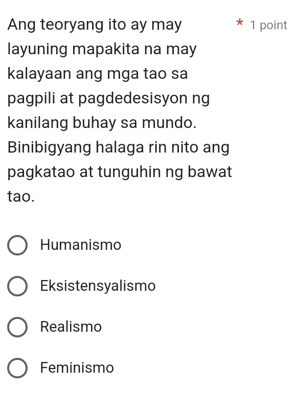 Ang teoryang ito ay may * 1 point
layuning mapakita na may
kalayaan ang mga tao sa
pagpili at pagdedesisyon ng
kanilang buhay sa mundo.
Binibigyang halaga rin nito ang
pagkatao at tunguhin ng bawat
tao.
Humanismo
Eksistensyalismo
Realismo
Feminismo