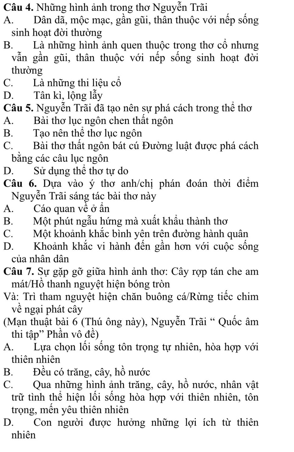 Những hình ảnh trong thơ Nguyễn Trãi
A.Dân dã, mộc mạc, gần gũi, thân thuộc với nếp sống
sinh hoạt đời thường
B. Là những hình ảnh quen thuộc trong thơ cổ nhưng
vẫn gần gũi, thân thuộc với nếp sống sinh hoạt đời
thường
C. Là những thi liệu cổ
D. Tân kì, lộng lẫy
Câu 5. Nguyễn Trãi đã tạo nên sự phá cách trong thể thơ
A. Bài thơ lục ngôn chen thất ngôn
B. Tạo nên thể thơ lục ngôn
C. Bài thơ thất ngôn bát cú Đường luật được phá cách
bằng các câu lục ngôn
D. Sử dụng thể thơ tự do
Câu 6. Dựa vào ý thơ anh/chị phán đoán thời điểm
Nguyễn Trãi sáng tác bài thơ này
A. Cáo quan về ở ần
B. Một phút ngẫu hứng mà xuất khẩu thành thơ
C. Một khoảnh khắc bình yên trên đường hành quân
D. Khoảnh khắc vi hành đến gần hơn với cuộc sống
của nhân dân
Câu 7. Sự gặp gỡ giữa hình ảnh thơ: Cây rợp tán che am
mát/Hồ thanh nguyệt hiện bóng tròn
Và: Trì tham nguyệt hiện chăn buông cá/Rừng tiếc chim
về ngại phát cây
(Mạn thuật bài 6 (Thú ông này), Nguyễn Trãi “ Quốc âm
thi tập'' Phần vô đề)
A. Lựa chọn lối sống tôn trọng tự nhiên, hòa hợp với
thiên nhiên
B. Đều có trăng, cây, hồ nước
C. Qua những hình ảnh trăng, cây, hồ nước, nhân vật
trữ tình thể hiện lối sống hòa hợp với thiên nhiên, tôn
trọng, mến yêu thiên nhiên
D. Con người được hưởng những lợi ích từ thiên
nhiên