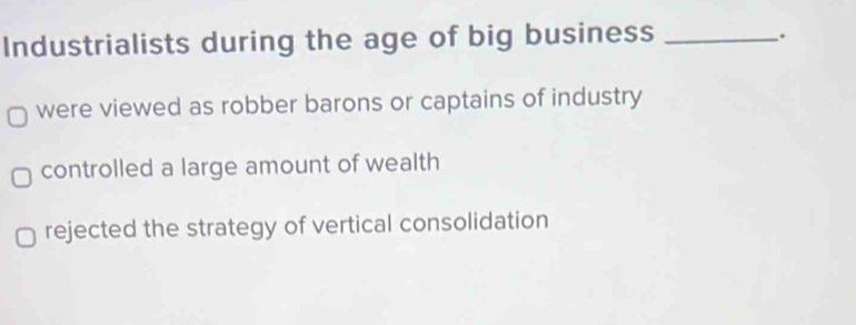 Industrialists during the age of big business_
.
were viewed as robber barons or captains of industry
controlled a large amount of wealth
rejected the strategy of vertical consolidation