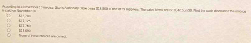 According to a November 13 invoice, Stan's Stationary Store owes $18,500 to one of its suppliers. The sales terms are 6/10, 4/15, n/30. Find the cash discount if the invoice
is paid on November 26.
$16,780
$17,125
$17,760
$18,090
None of these choices are correct.