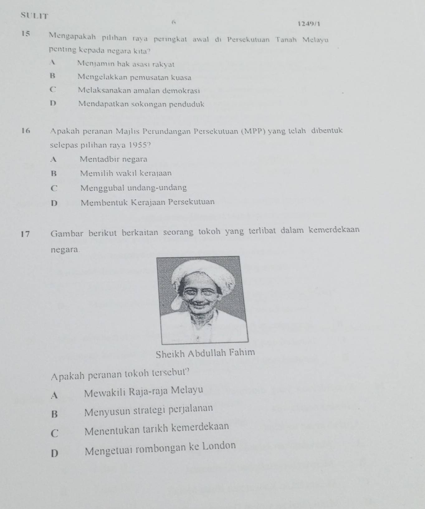 SULIT
6
1249/1
15 Mengapakah pilıhan raya peringkat awal di Persekutuan Tanah Melayu
penting kepada negara kita?
A Menjamin hak asası rakyat
B Mengelakkan pemusatan kuasa
C Melaksanakan amalan demokrasi
D Mendapatkan sokongan penduduk
16 Apakah peranan Majlıs Perundangan Persekutuan (MPP) yang telah dibentuk
selepas pilihan raya 1955?
A Mentadbir negara
B Memilih wakil kerajaan
C Menggubal undang-undang
D€£ Membentuk Kerajaan Persekutuan
17 Gambar berikut berkaitan seorang tokoh yang terlibat dalam kemerdekaan
negara.
Sheikh Abdullah Fahim
Apakah peranan tokoh tersebut?
A Mewakili Raja-raja Melayu
B Menyusun strategi perjalanan
C Menentukan tarikh kemerdekaan
D Mengetuai rombongan ke London