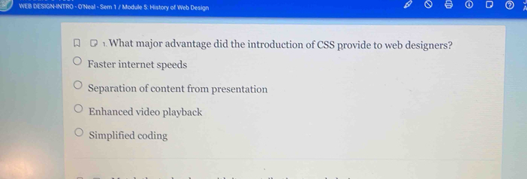 WEB DESIGN-INTRO - O'Neal - Sem 1 / Module 5: History of Web Design
D. What major advantage did the introduction of CSS provide to web designers?
Faster internet speeds
Separation of content from presentation
Enhanced video playback
Simplified coding