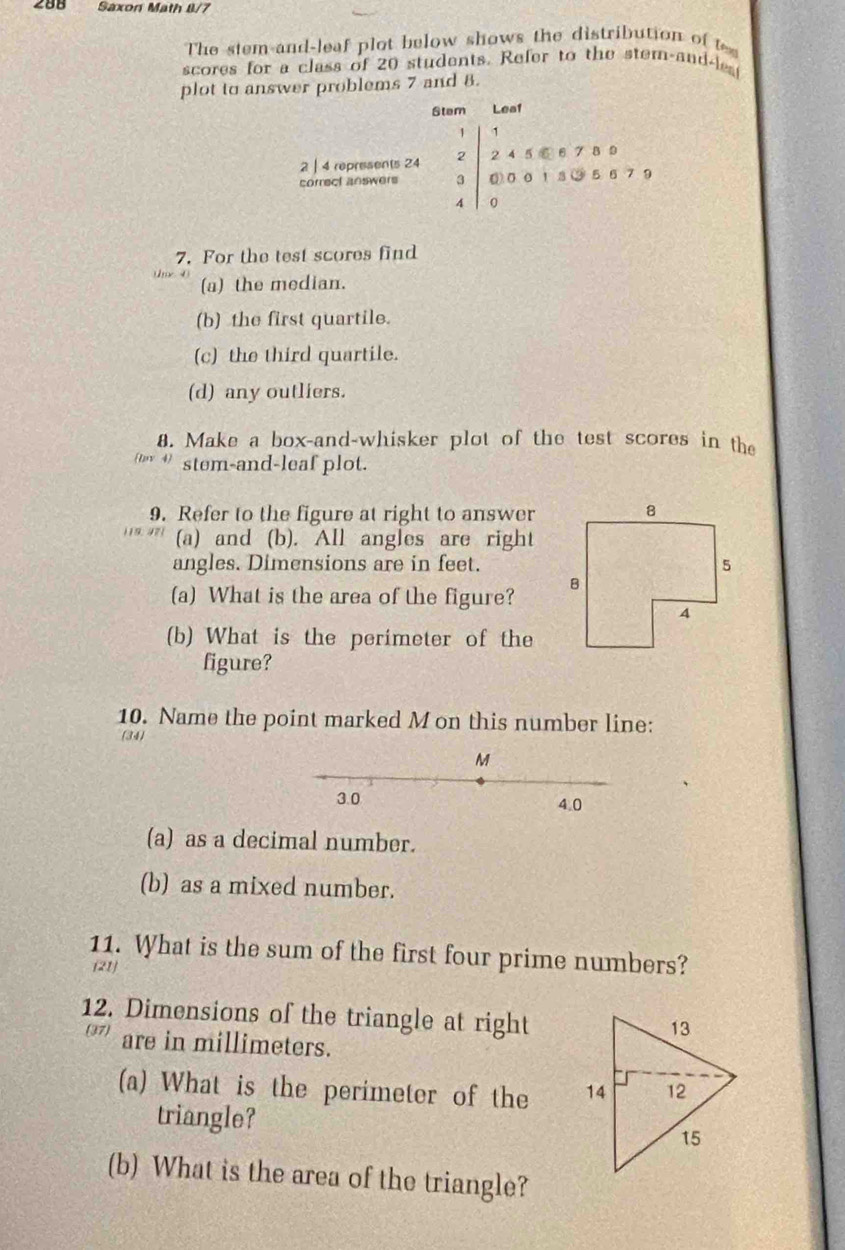 288 Saxon Math 8/7 
The stem and-leaf plot below shows the distribution of t 
scores for a class of 20 students. Refer to the stem-and-les 
plot to answer problems 7 and 8. 
Stam Lea1
1 1
2 | 4 represents 24 2 2 4 5 ⑥ 6 7 8 9
correct answers 3 ⑥ 00 1 3 ③ 5 6 79
4 | 0 
7. For the test scores find 
(a) the median. 
(b) the first quartile. 
(c) the third quartile. 
(d) any outliers. 
8. Make a box-and-whisker plot of the test scores in the 
(ωy + stem-and-leaf plot. 
9. Refer to the figure at right to answer 
(a) and (b). All angles are right 
angles. Dimensions are in feet. 
(a) What is the area of the figure? 
(b) What is the perimeter of the 
figure? 
10. Name the point marked M on this number line: 
(34) 
(a) as a decimal number. 
(b) as a mixed number. 
11. What is the sum of the first four prime numbers? 
(21) 
12. Dimensions of the triangle at right 
are in millimeters. 
(a) What is the perimeter of the 
triangle? 
(b) What is the area of the triangle?