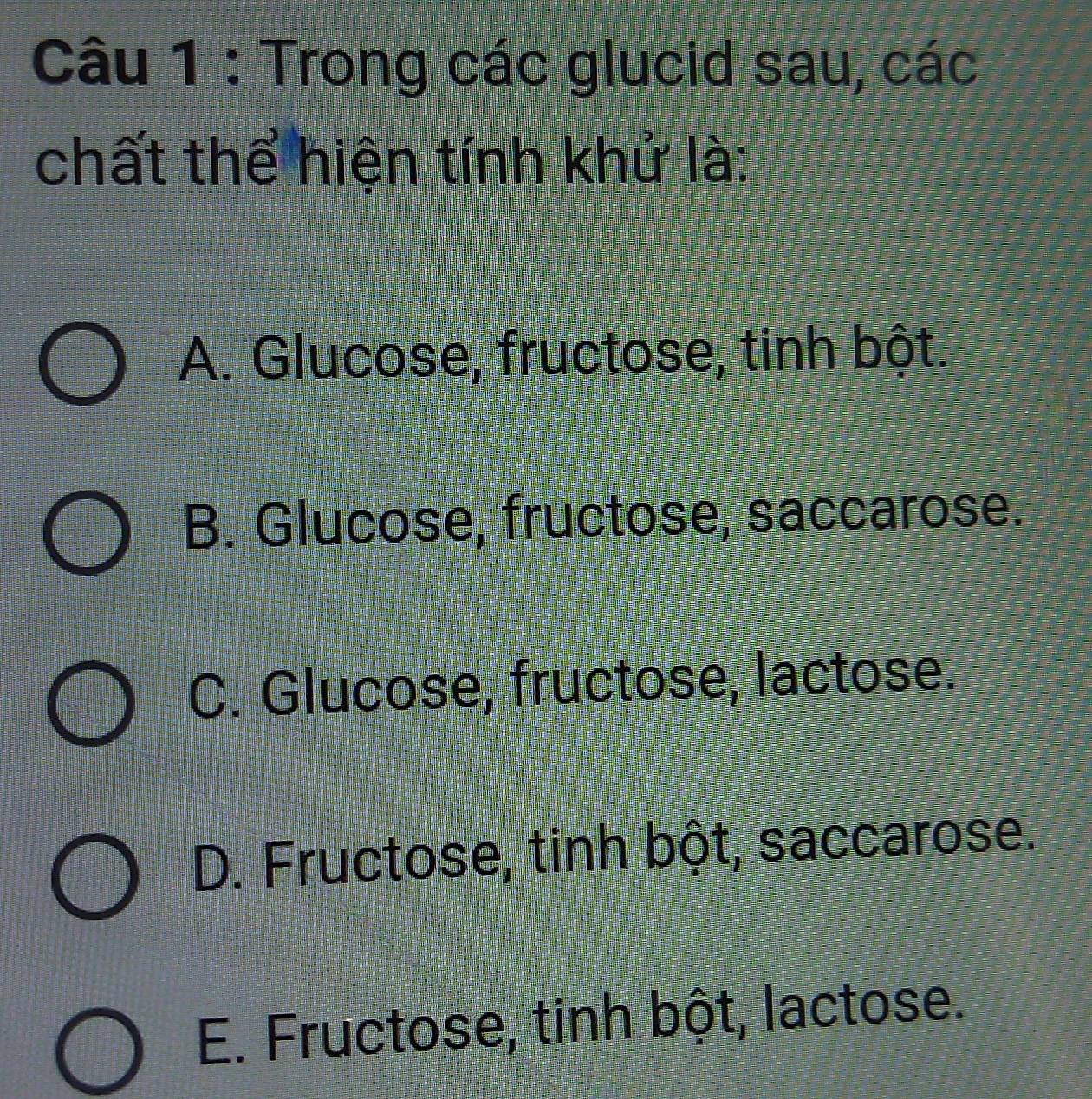 Trong các glucid sau, các
chất thể hiện tính khử là:
A. Glucose, fructose, tinh bột.
B. Glucose, fructose, saccarose.
C. Glucose, fructose, lactose.
D. Fructose, tinh bột, saccarose.
E. Fructose, tinh bột, lactose.