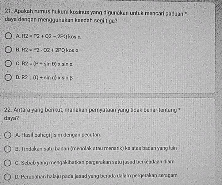 Apakah rumus hukum kosinus yang digunakan untuk mencari paduan *
daya dengan menggunakan kaedah segi tiga?
A. R2=P2+Q2-2PQ kos a
B. R2=P2-Q2+2PQ kos a
C. R2=(P/ sin θ )* sin alpha
D. R2=(Q/ sin alpha )* sin beta
22. Antara yang berikut, manakah pernyataan yang tidak benar tentang *
daya?
A. Hasil bahagi jisim dengan pecutan.
B. Tindakan satu badan (menolak atau menarik) ke atas badan yang lain
C. Sebab yang mengakibatkan pergerakan satu jasad berkeadaan diam
D. Perubahan halaju pada jasad yang berada dalam pergerakan seragam