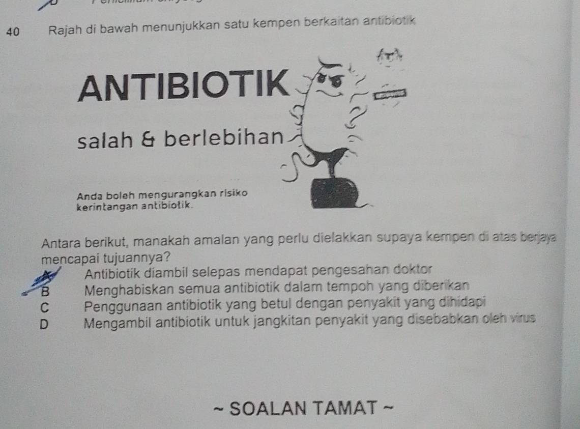 Rajah di bawah menunjukkan satu kempen berkaitan antibiotik
ANTIBIOTIK
salah & berlebihan
Anda boleh mengurangkan risiko
kerintangan antibiotik.
Antara berikut, manakah amalan yang perlu dielakkan supaya kempen di atas berjaya
mencapai tujuannya?
Antibiotik diambil selepas mendapat pengesahan doktor
B Menghabiskan semua antibiotik dalam tempoh yang diberikan
C Penggunaan antibiotik yang betul dengan penyakit yang dihidapi
D Mengambil antibiotik untuk jangkitan penyakit yang disebabkan oleh virus
~ SOALAN TAMAT ~