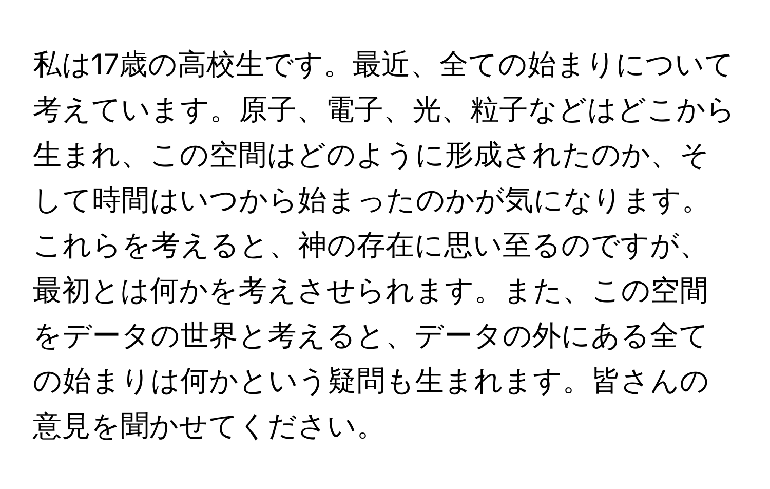 私は17歳の高校生です。最近、全ての始まりについて考えています。原子、電子、光、粒子などはどこから生まれ、この空間はどのように形成されたのか、そして時間はいつから始まったのかが気になります。これらを考えると、神の存在に思い至るのですが、最初とは何かを考えさせられます。また、この空間をデータの世界と考えると、データの外にある全ての始まりは何かという疑問も生まれます。皆さんの意見を聞かせてください。