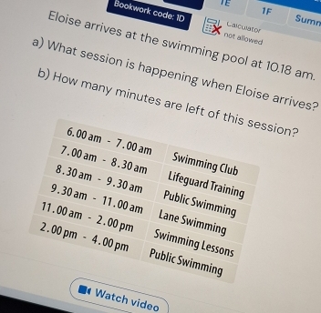 TE 
1F 
Sumn 
Bookwork code: 1D not allowed 
Calculator 
Eloise arrives at the swimming pool at 10.18 am 
a) What session is happening when Eloise arrives? 
b) How many minutes are left of this session?
6.00am-7.00am Swimming Club
7.00am-8.30am Lifeguard Training
8.30am-9.30am Public Swimming
9.30am-11.00am Lane Swimming
11.00am-2.00pm Swimming Lessons
2.00pm-4.00pm Public Swimming 
Watch video