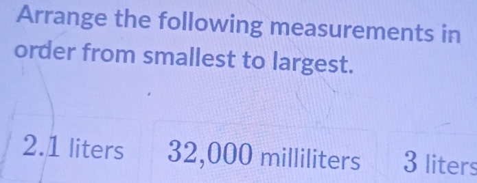 Arrange the following measurements in 
order from smallest to largest. 
2. 1 liters 32,000 milliliters 3 liters