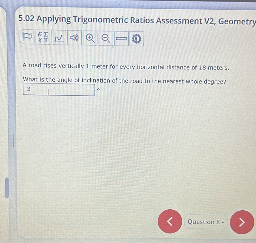 5.02 Applying Trigonometric Ratios Assessment V2, Geometry 
π 
A road rises vertically 1 meter for every horizontal distance of 18 meters. 
What is the angle of inclination of the road to the nearest whole degree? 
3 
。 
Question 8