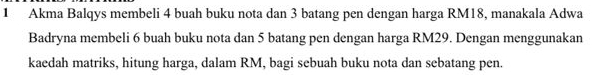 Akma Balqys membeli 4 buah buku nota dan 3 batang pen dengan harga RM18, manakala Adwa 
Badryna membeli 6 buah buku nota dan 5 batang pen dengan harga RM29. Dengan menggunakan 
kaedah matriks, hitung harga, dalam RM, bagi sebuah buku nota dan sebatang pen.