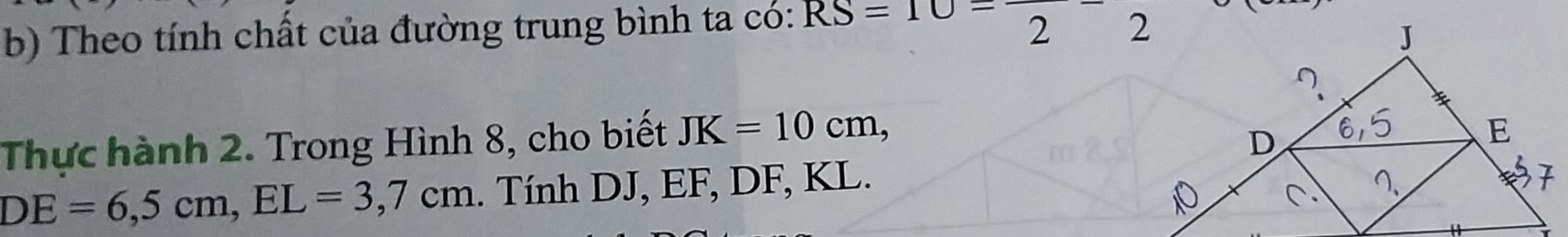 Theo tính chất của đường trung bình ta có: RS=10=frac 2-frac 2
Thực hành 2. Trong Hình 8, cho biết JK=10cm,
DE=6, 5cm, EL=3, 7cm. Tính DJ, EF, DF, KL.