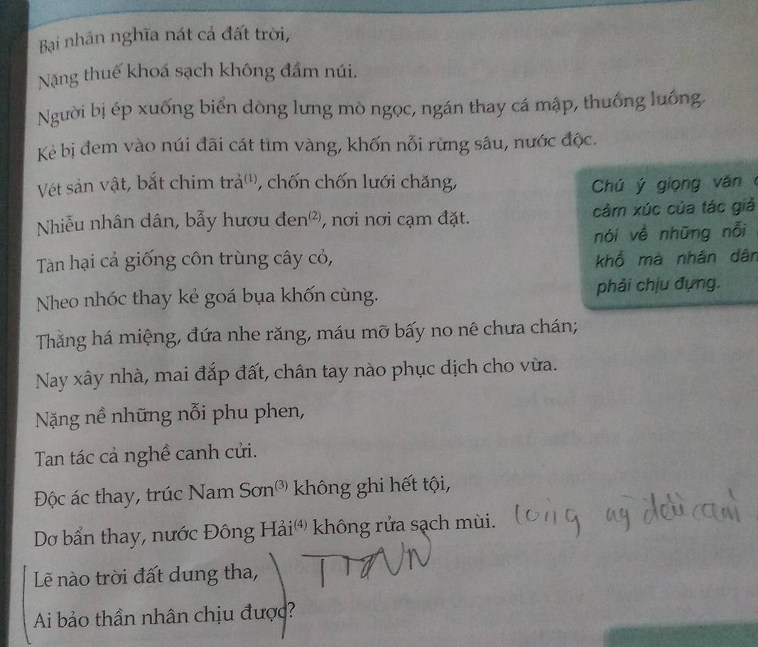 Bại nhân nghĩa nát cả đất trời, 
Nặng thuế khoá sạch không đầm núi. 
Người bị ép xuống biển dòng lưng mò ngọc, ngán thay cá mập, thuống luồng. 
Kẻ bị đem vào núi đãi cát tìm vàng, khốn nỗi rừng sâu, nước độc. 
Vét sản vật, bắt chim trả'', chốn chốn lưới chăng, Chú ý giọng văn 
Nhiễu nhân dân, bẫy hươu đen², nơi nơi cạm đặt. cảm xúc của tác giả 
nói về những nỗi 
Tàn hại cả giống côn trùng cây cỏ, khổ má nhân dân 
Nheo nhóc thay kẻ goá bụa khốn cùng. phải chịu đựng. 
Thăng há miệng, đứa nhe răng, máu mỡ bấy no nê chưa chán; 
Nay xây nhà, mai đắp đất, chân tay nào phục dịch cho vừa. 
Nặng nề những nỗi phu phen, 
Tan tác cả nghề canh cửi. 
Độc ác thay, trúc Nam Sơn³ không ghi hết tội, 
Dơ bẩn thay, nước Đông Hải' không rửa sạch mùi. 
Lẽê nào trời đất dung tha, 
Ai bảo thần nhân chịu được?