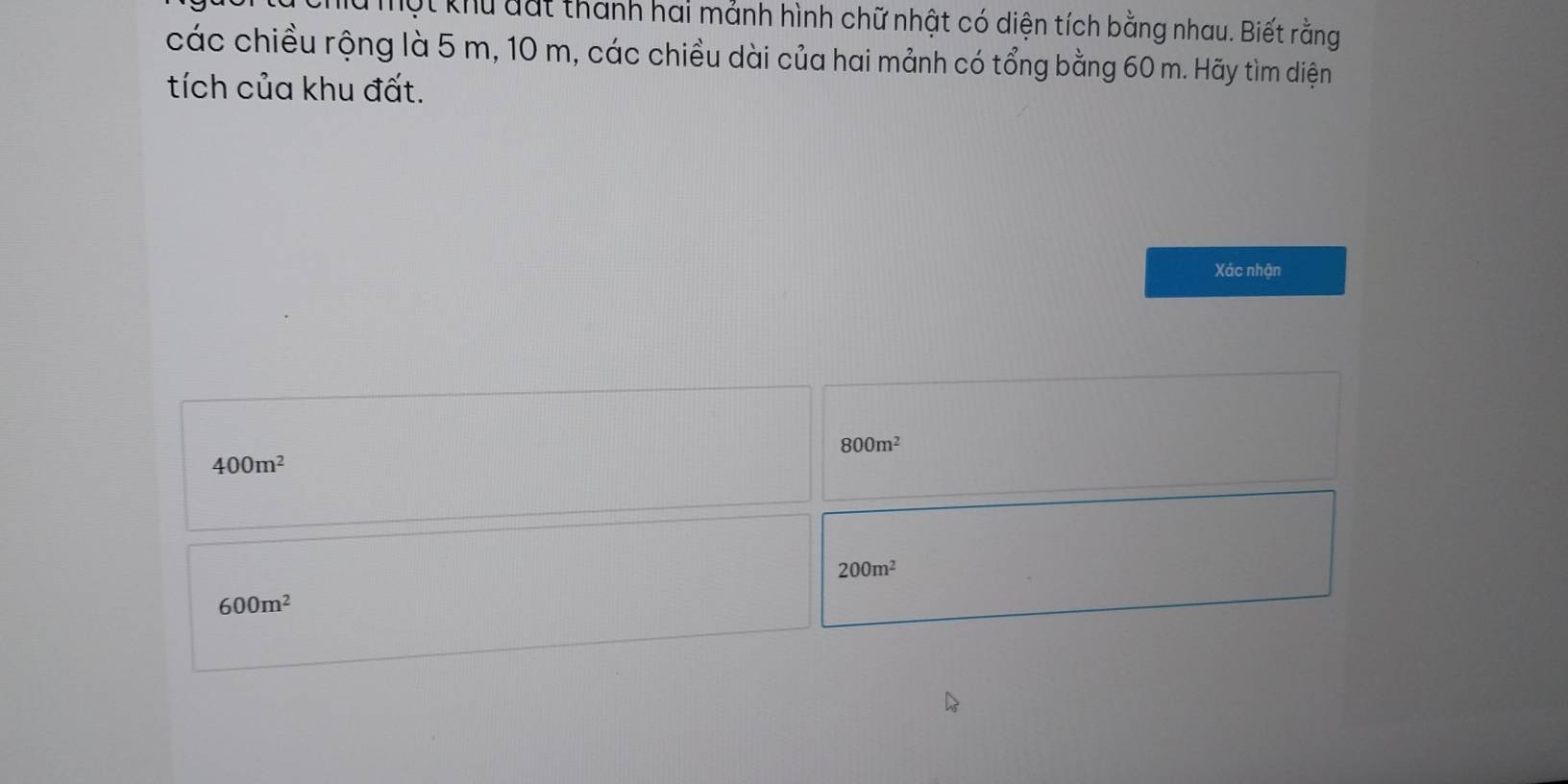 Một khu dất thành hai mánh hình chữ nhật có diện tích bằng nhau. Biết rằng
các chiều rộng là 5 m, 10 m, các chiều dài của hai mảnh có tổng bằng 60 m. Hãy tìm diện
tích của khu đất.
Xác nhận
800m^2
400m^2
200m^2
600m^2